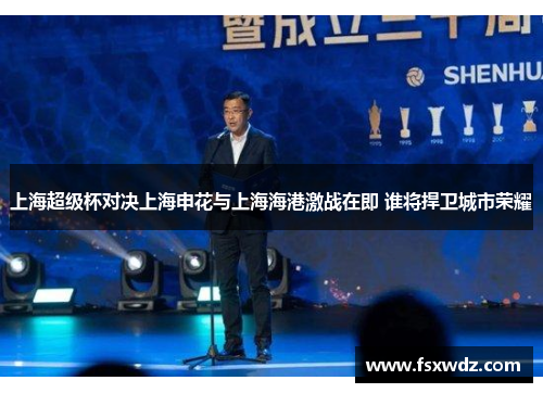 上海超级杯对决上海申花与上海海港激战在即 谁将捍卫城市荣耀