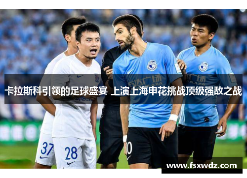 卡拉斯科引领的足球盛宴 上演上海申花挑战顶级强敌之战