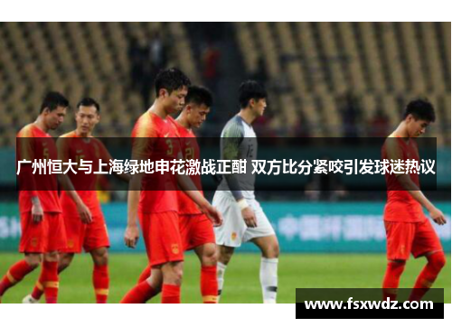 广州恒大与上海绿地申花激战正酣 双方比分紧咬引发球迷热议