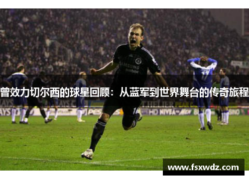 曾效力切尔西的球星回顾：从蓝军到世界舞台的传奇旅程