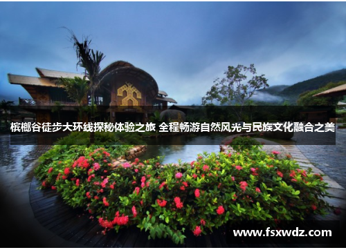 槟榔谷徒步大环线探秘体验之旅 全程畅游自然风光与民族文化融合之美