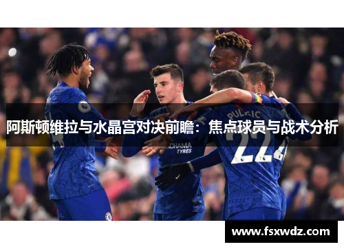 阿斯顿维拉与水晶宫对决前瞻：焦点球员与战术分析