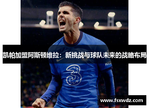 凯帕加盟阿斯顿维拉：新挑战与球队未来的战略布局