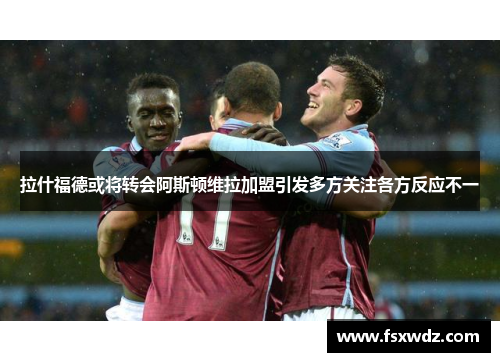 拉什福德或将转会阿斯顿维拉加盟引发多方关注各方反应不一
